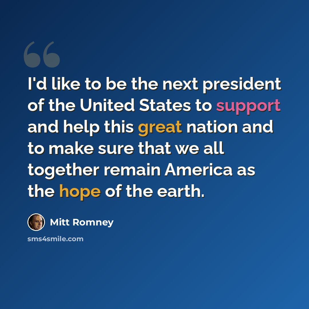 “I'd like to be the next president of the United States to support and help this great nation and to make sure that we all together remain America as the hope of the earth.” quote by Mitt Romney