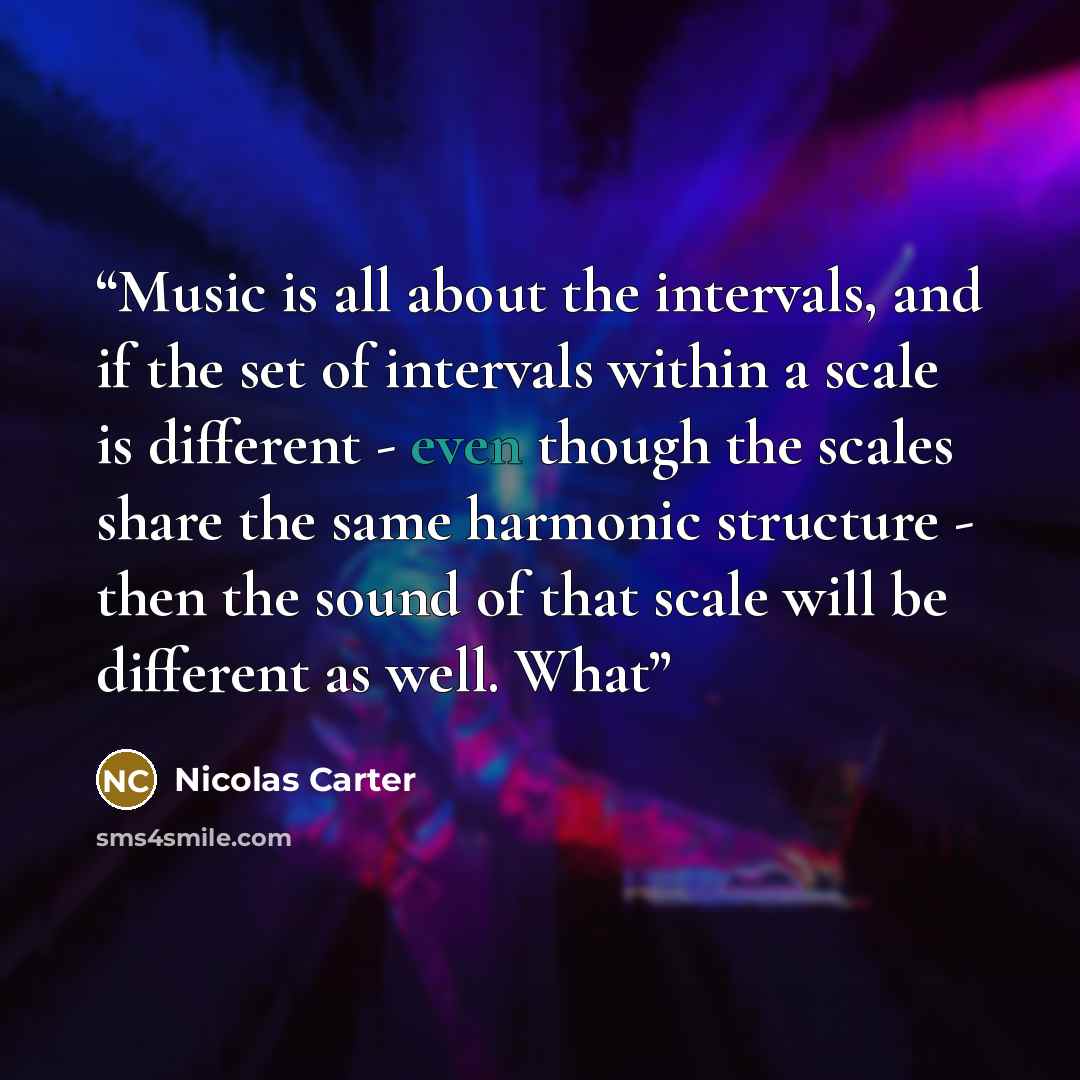 “Music is all about the intervals, and if the set of intervals within a scale is different - even though the scales share the same harmonic structure - then the sound of that scale will be different as well. What” quote by Nicolas Carter