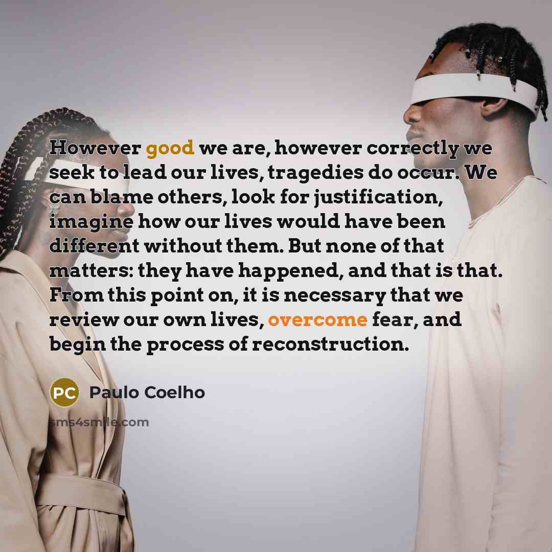 “However good we are, however correctly we seek to lead our lives, tragedies do occur. We can blame others, look for justification, imagine how our lives would have been different without them. But none of that matters: they have happened, and that is that. From this point on, it is necessary that…” quote by Paulo Coelho