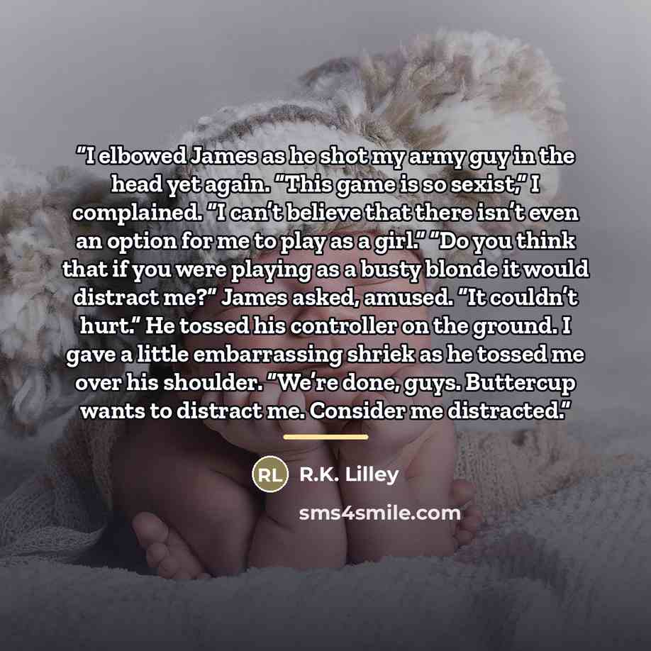 “I elbowed James as he shot my army guy in the head yet again. “This game is so sexist,” I complained. “I can’t believe that there isn’t even an option for me to play as a girl.” “Do you think that if you were playing as a busty blonde it would distract me?” James asked, amused. “It couldn’t hurt.”…” quote by R.K. Lilley