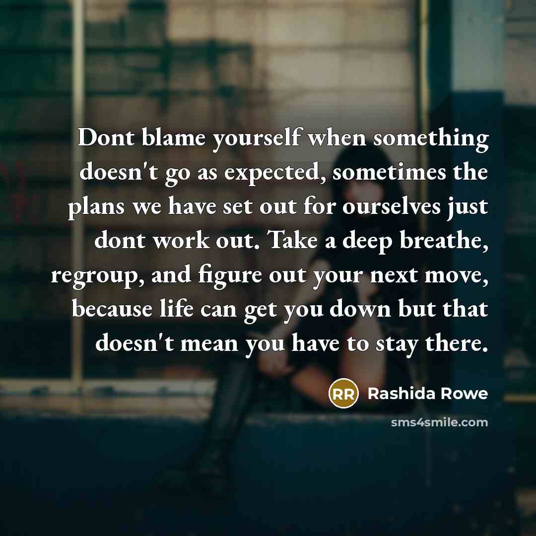 “Dont blame yourself when something doesn't go as expected, sometimes the plans we have set out for ourselves just dont work out. Take a deep breathe, regroup, and figure out your next move, because life can get you down but that doesn't mean you have to stay there.” quote by Rashida Rowe