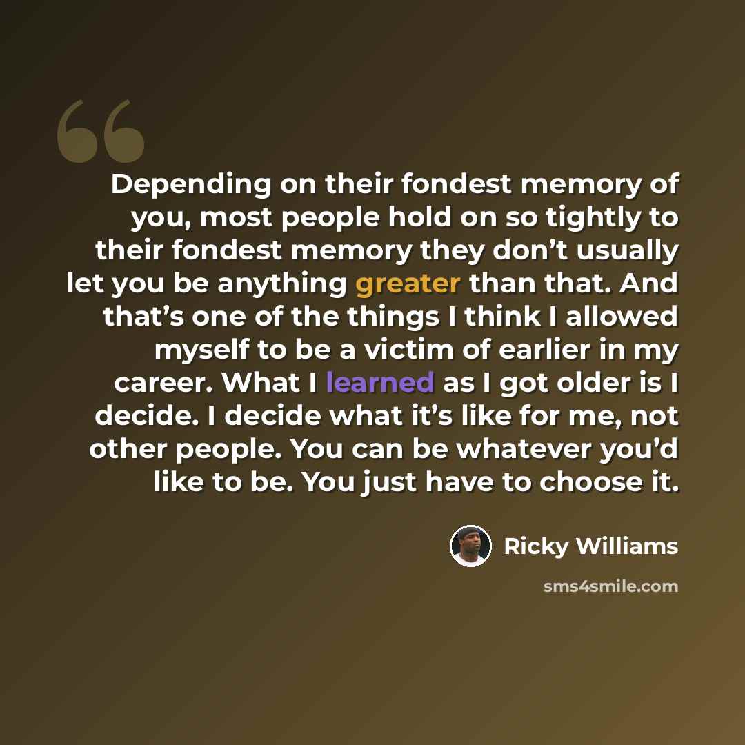 “Depending on their fondest memory of you, most people hold on so tightly to their fondest memory they don’t usually let you be anything greater than that. And that’s one of the things I think I allowed myself to be a victim of earlier in my career. What I learned as I got older is I decide. I…” quote by Ricky Williams