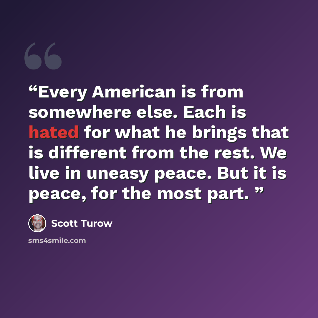 “Every American is from somewhere else. Each is hated for what he brings that is different from the rest. We live in uneasy peace. But it is peace, for the most part.” quote by Scott Turow