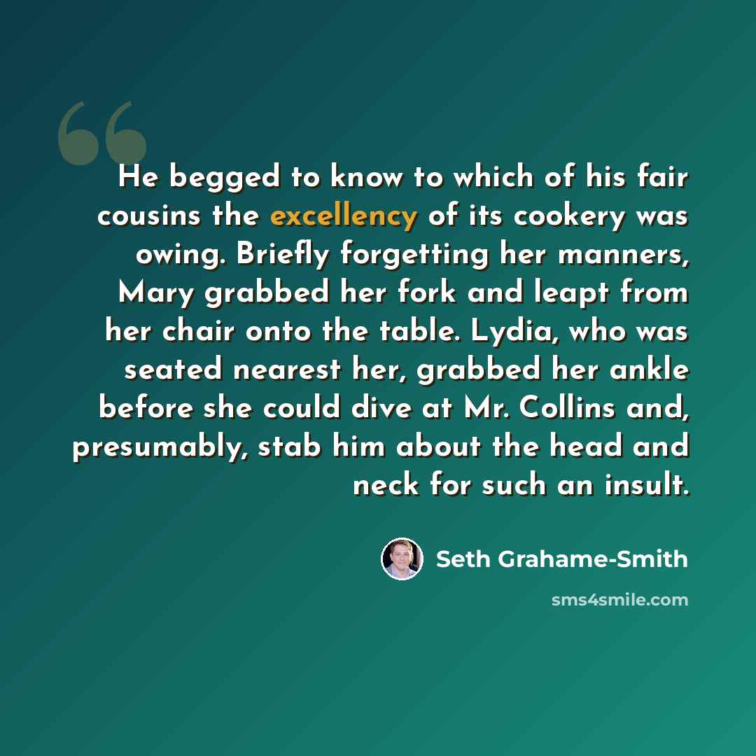 “He begged to know to which of his fair cousins the excellency of its cookery was owing. Briefly forgetting her manners, Mary grabbed her fork and leapt from her chair onto the table. Lydia, who was seated nearest her, grabbed her ankle before she could dive at Mr. Collins and, presumably, stab him…” quote by Seth Grahame-Smith