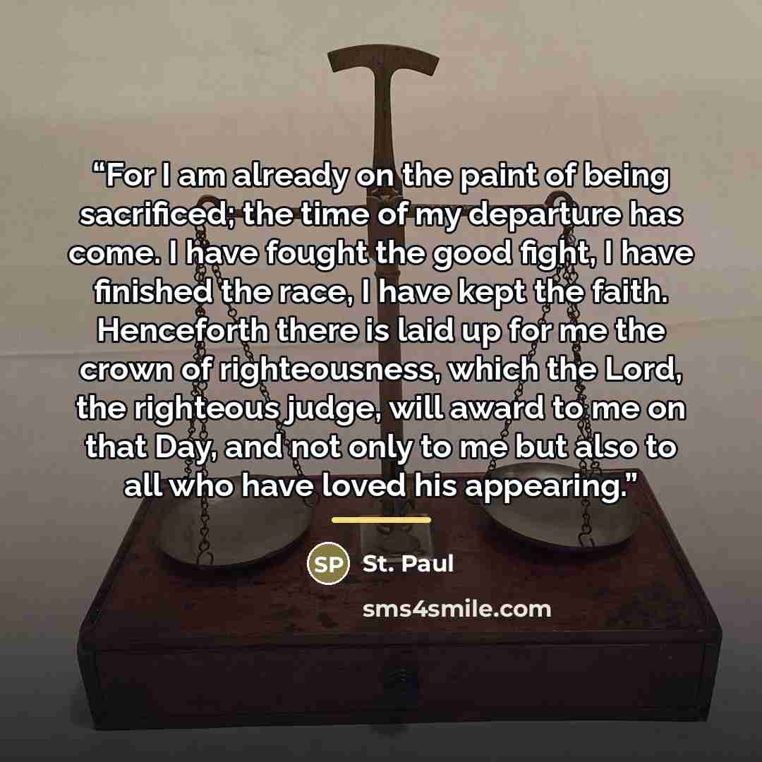 “For I am already on the paint of being sacrificed; the time of my departure has come. I have fought the good fight, I have finished the race, I have kept the faith. Henceforth there is laid up for me the crown of righteousness, which the Lord, the righteous judge, will award to me on that Day, and…” quote by St. Paul