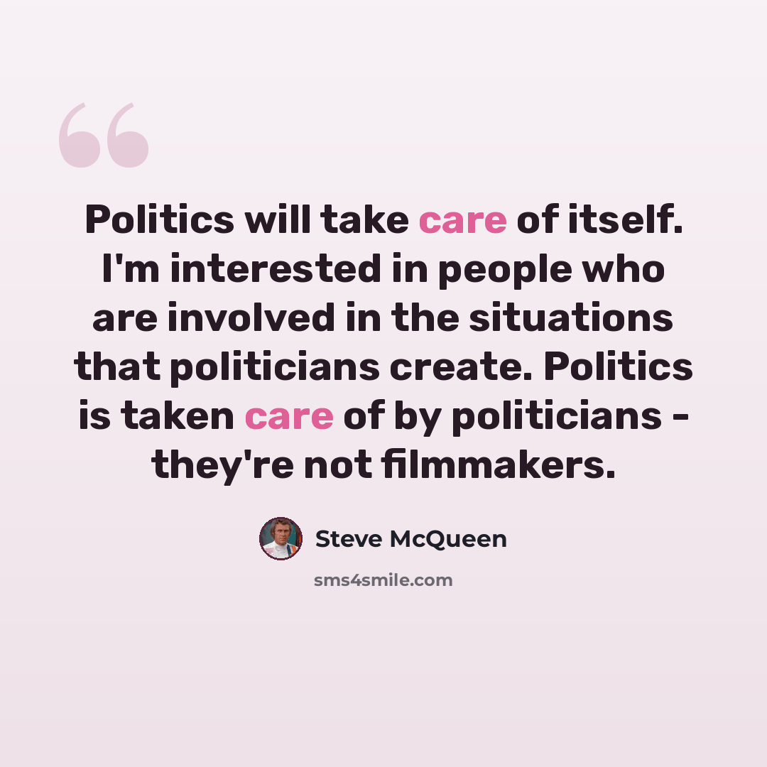 “Politics will take care of itself. I'm interested in people who are involved in the situations that politicians create. Politics is taken care of by politicians - they're not filmmakers.” quote by Steve McQueen