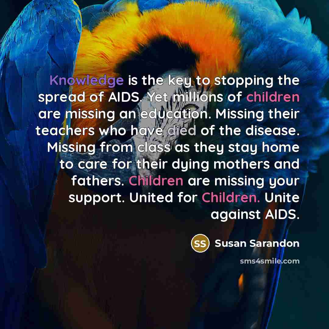 “Knowledge is the key to stopping the spread of AIDS. Yet millions of children are missing an education. Missing their teachers who have died of the disease. Missing from class as they stay home to care for their dying mothers and fathers. Children are missing your support. United for Children…” quote by Susan Sarandon