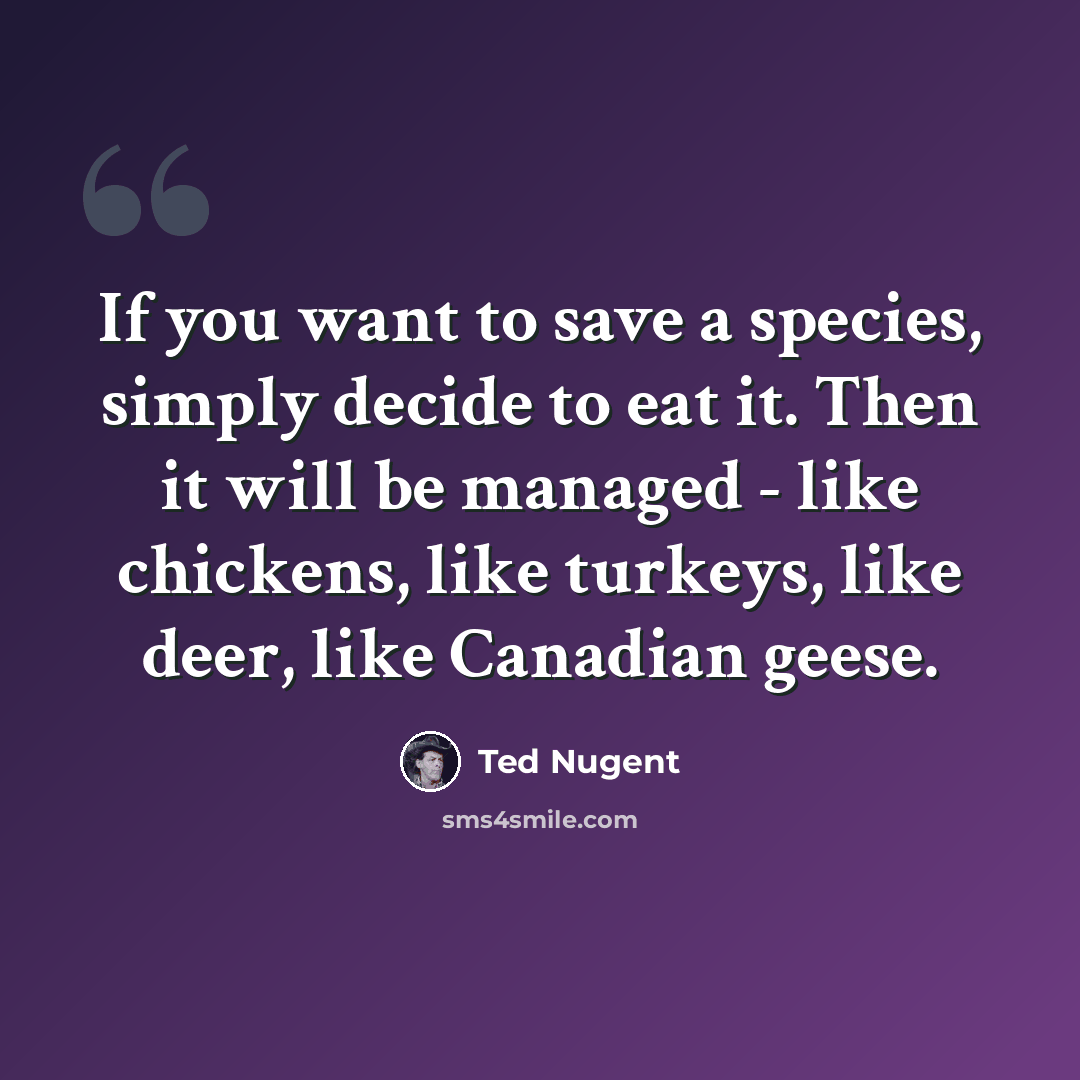 “If you want to save a species, simply decide to eat it. Then it will be managed - like chickens, like turkeys, like deer, like Canadian geese.” quote by Ted Nugent
