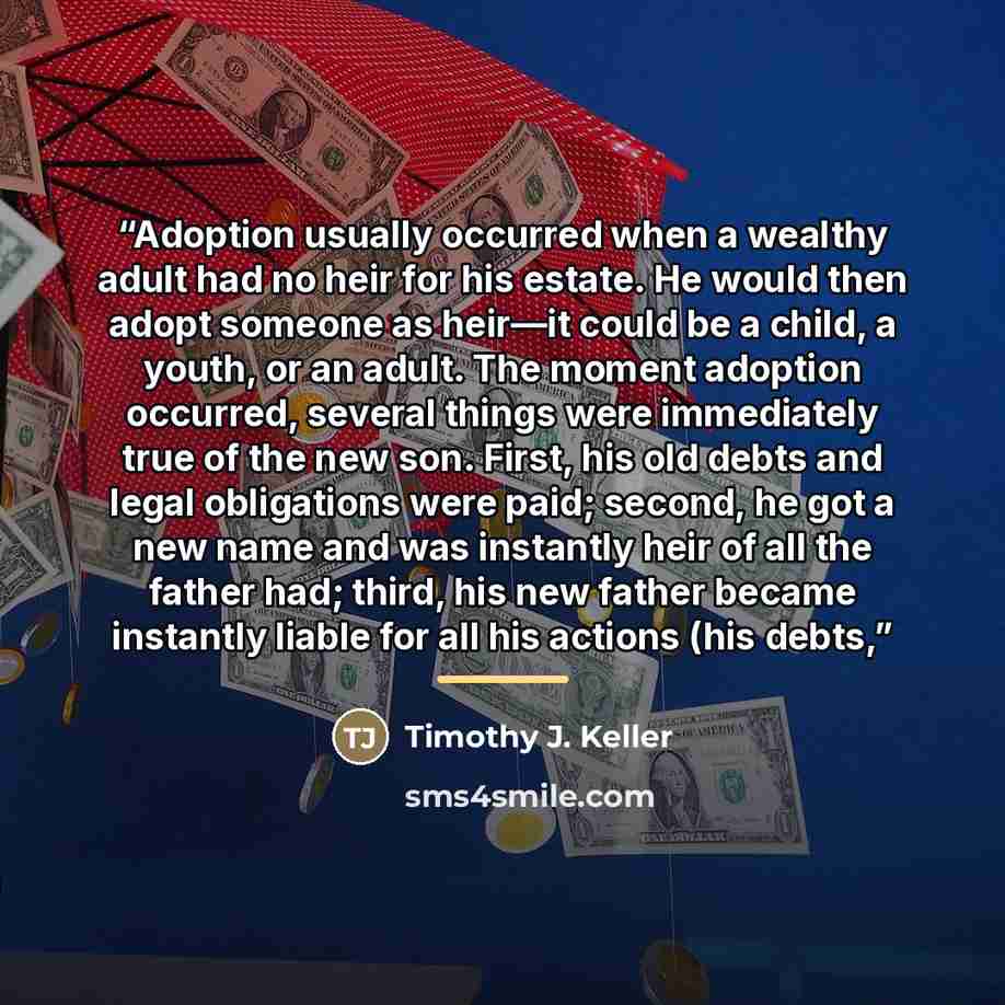 “Adoption usually occurred when a wealthy adult had no heir for his estate. He would then adopt someone as heir—it could be a child, a youth, or an adult. The moment adoption occurred, several things were immediately true of the new son. First, his old debts and legal obligations were paid; second…” quote by Timothy J. Keller