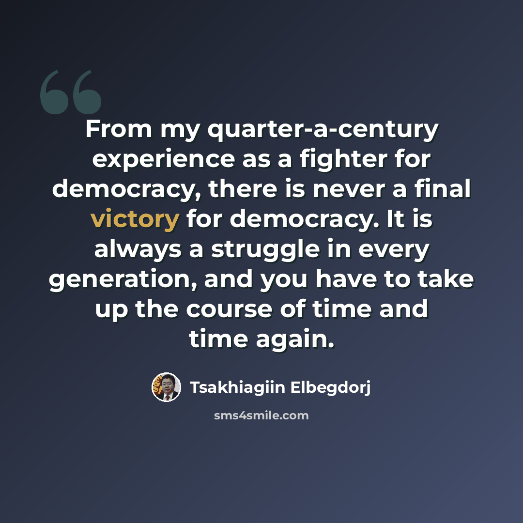 “From my quarter-a-century experience as a fighter for democracy, there is never a final victory for democracy. It is always a struggle in every generation, and you have to take up the course of time and time again.” quote by Tsakhiagiin Elbegdorj