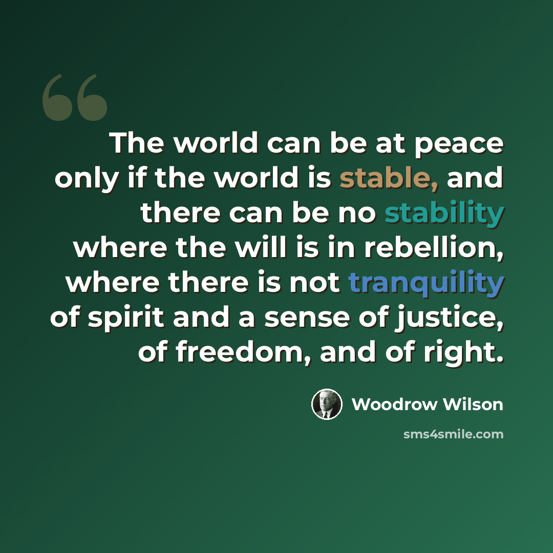 “The world can be at peace only if the world is stable, and there can be no stability where the will is in rebellion, where there is not tranquility of spirit and a sense of justice, of freedom, and of right.” quote by Woodrow Wilson