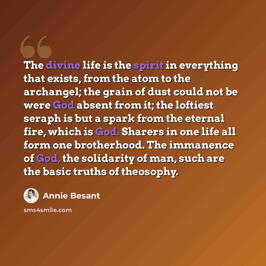 “The divine life is the spirit in everything that exists, from the atom to the archangel; the grain of dust could not be were God absent from it; the loftiest seraph is but a spark from the eternal fire, which is God. Sharers in one life all form one brotherhood. The immanence of God, the…” quote by Annie Besant