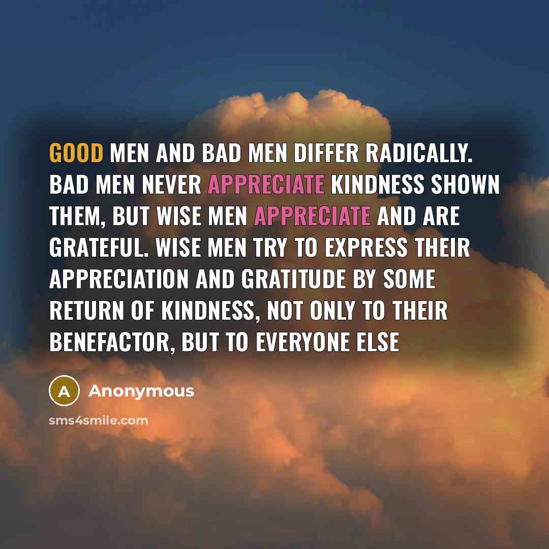 “Good men and bad men differ radically. Bad men never appreciate kindness shown them, but wise men appreciate and are grateful. Wise men try to express their appreciation and gratitude by some return of kindness, not only to their benefactor, but to everyone else” quote by Anonymous