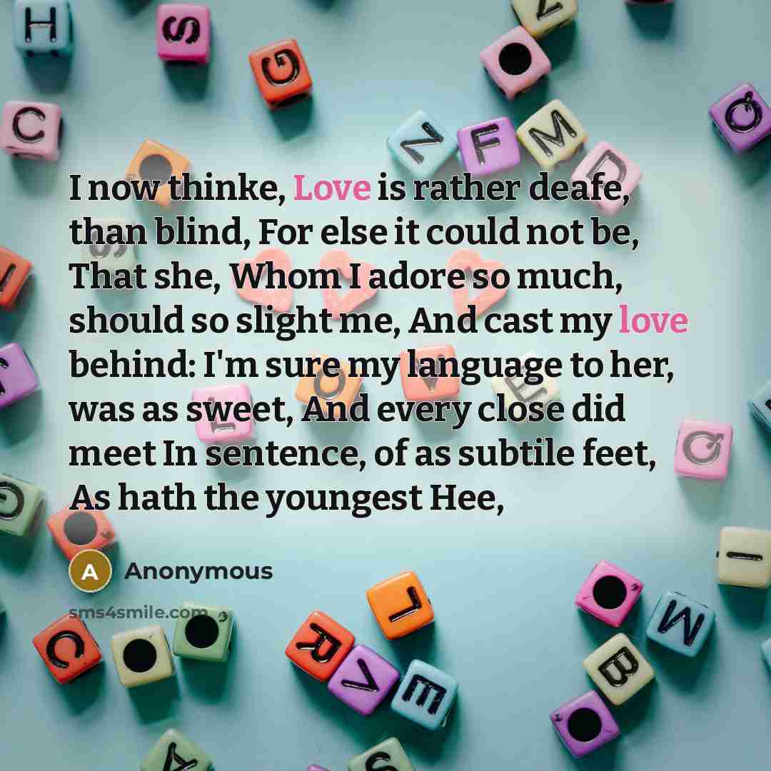 “I now thinke, Love is rather deafe, than blind, For else it could not be, That she, Whom I adore so much, should so slight me, And cast my love behind: I'm sure my language to her, was as sweet, And every close did meet In sentence, of as subtile feet, As hath the youngest Hee,” quote by Anonymous