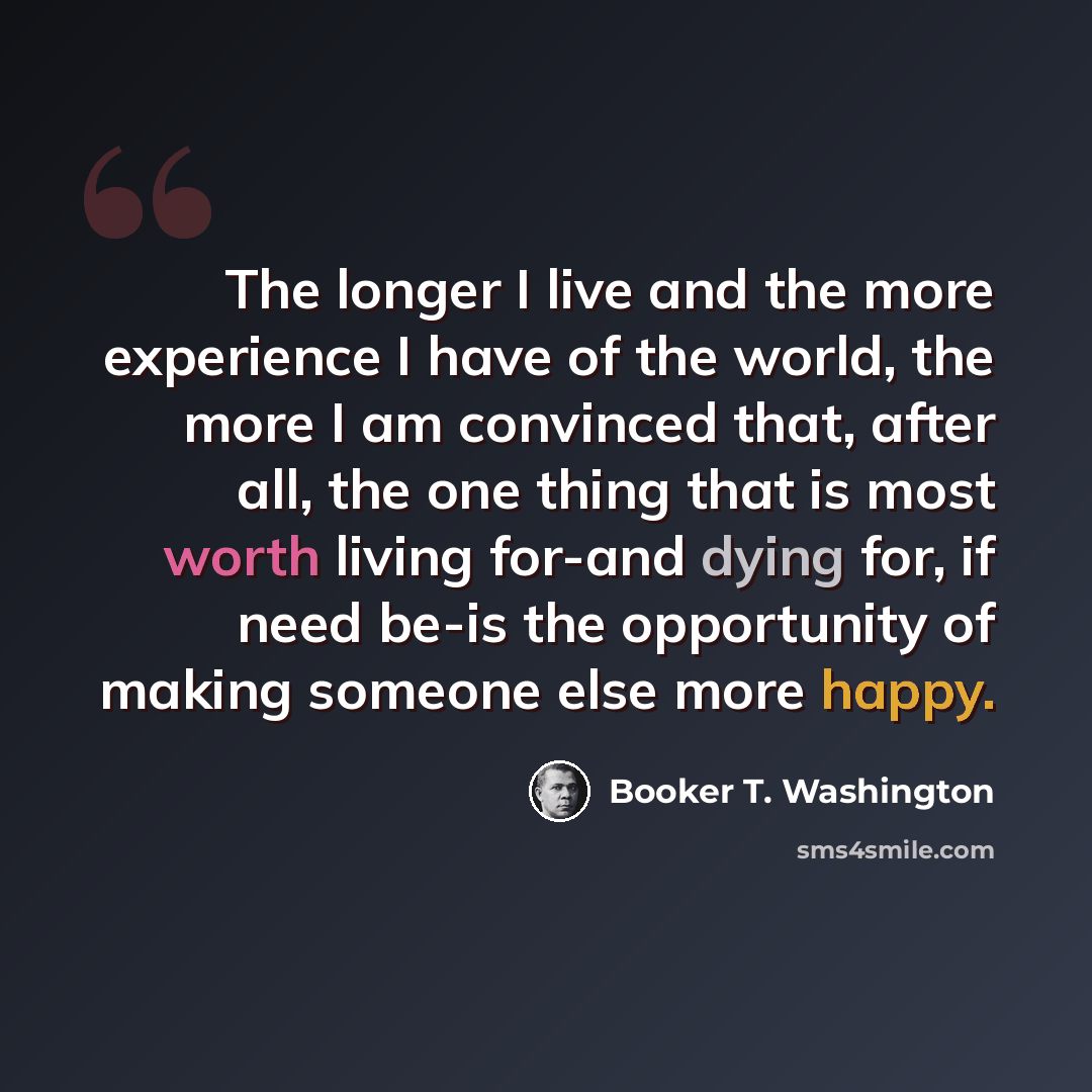 “The longer I live and the more experience I have of the world, the more I am convinced that, after all, the one thing that is most worth living for-and dying for, if need be-is the opportunity of making someone else more happy.” quote by Booker T. Washington