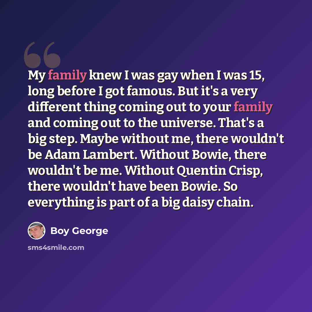 “My family knew I was gay when I was 15, long before I got famous. But it's a very different thing coming out to your family and coming out to the universe. That's a big step. Maybe without me, there wouldn't be Adam Lambert. Without Bowie, there wouldn't be me. Without Quentin Crisp, there…” quote by Boy George