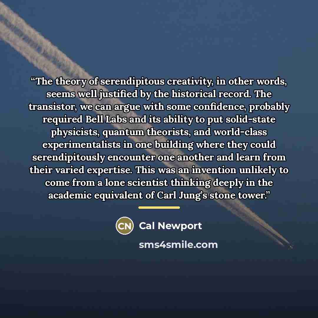 “The theory of serendipitous creativity, in other words, seems well justified by the historical record. The transistor, we can argue with some confidence, probably required Bell Labs and its ability to put solid-state physicists, quantum theorists, and world-class experimentalists in one building…” quote by Cal Newport