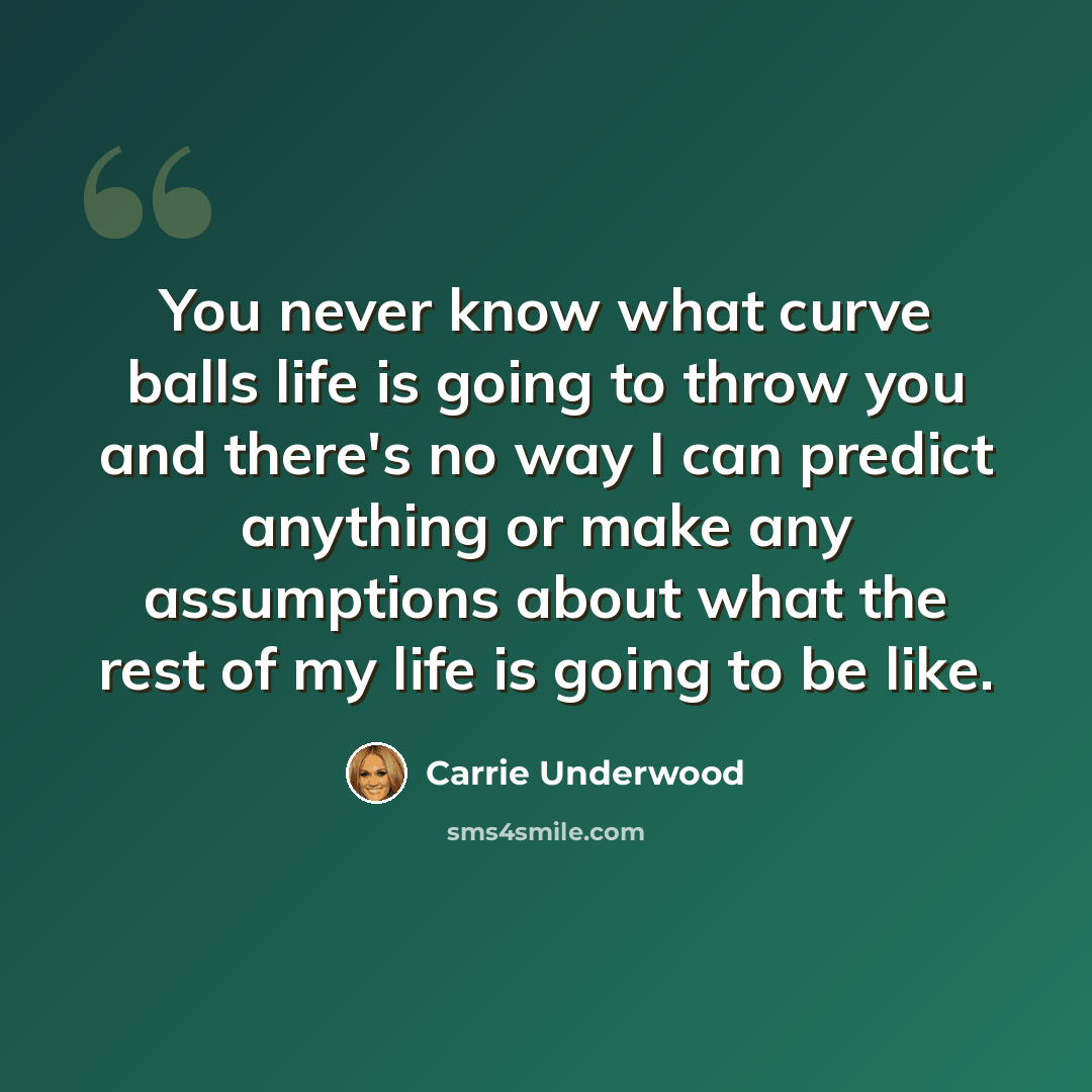“You never know what curve balls life is going to throw you and there's no way I can predict anything or make any assumptions about what the rest of my life is going to be like.” quote by Carrie Underwood