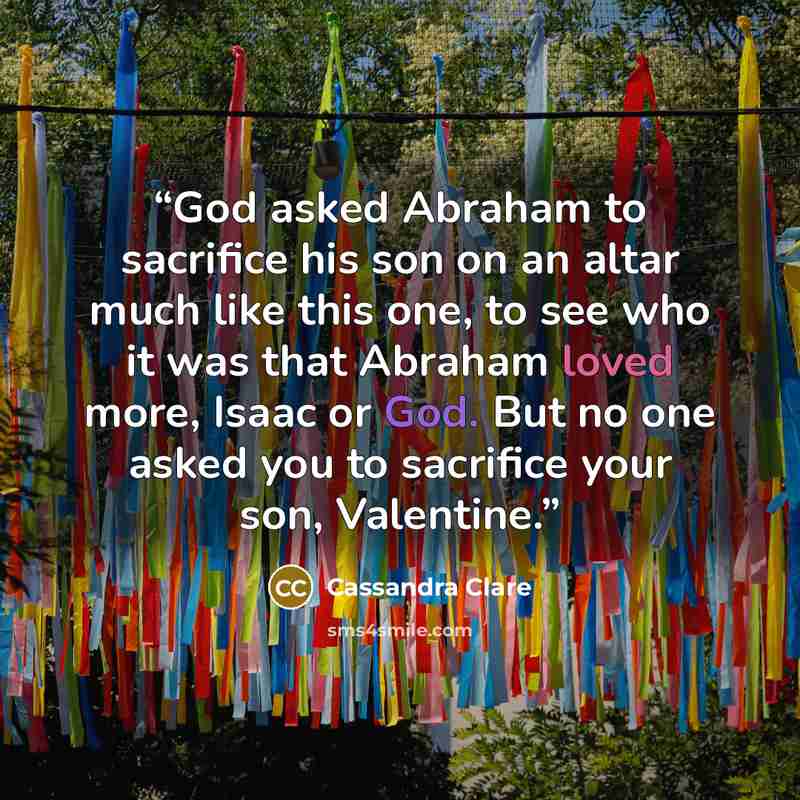 “God asked Abraham to sacrifice his son on an altar much like this one, to see who it was that Abraham loved more, Isaac or God. But no one asked you to sacrifice your son, Valentine.” quote by Cassandra Clare