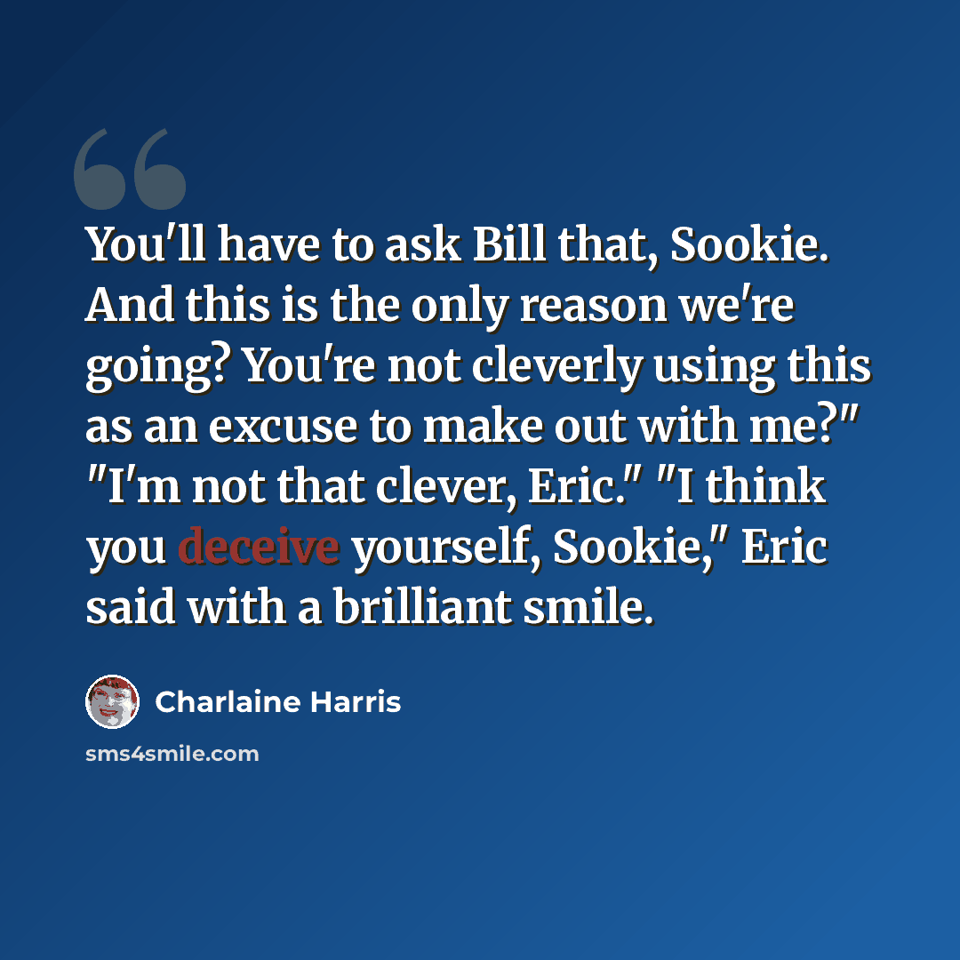 “You'll have to ask Bill that, Sookie. And this is the only reason we're going? You're not cleverly using this as an excuse to make out with me?" "I'm not that clever, Eric." "I think you deceive yourself, Sookie," Eric said with a brilliant smile.” quote by Charlaine Harris
