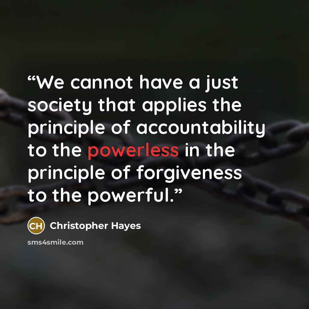“We cannot have a just society that applies the principle of accountability to the powerless in the principle of forgiveness to the powerful.” quote by Christopher Hayes