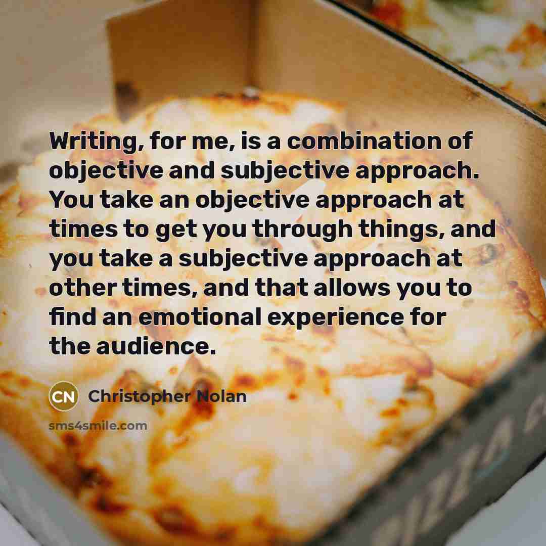“Writing, for me, is a combination of objective and subjective approach. You take an objective approach at times to get you through things, and you take a subjective approach at other times, and that allows you to find an emotional experience for the audience.” quote by Christopher Nolan