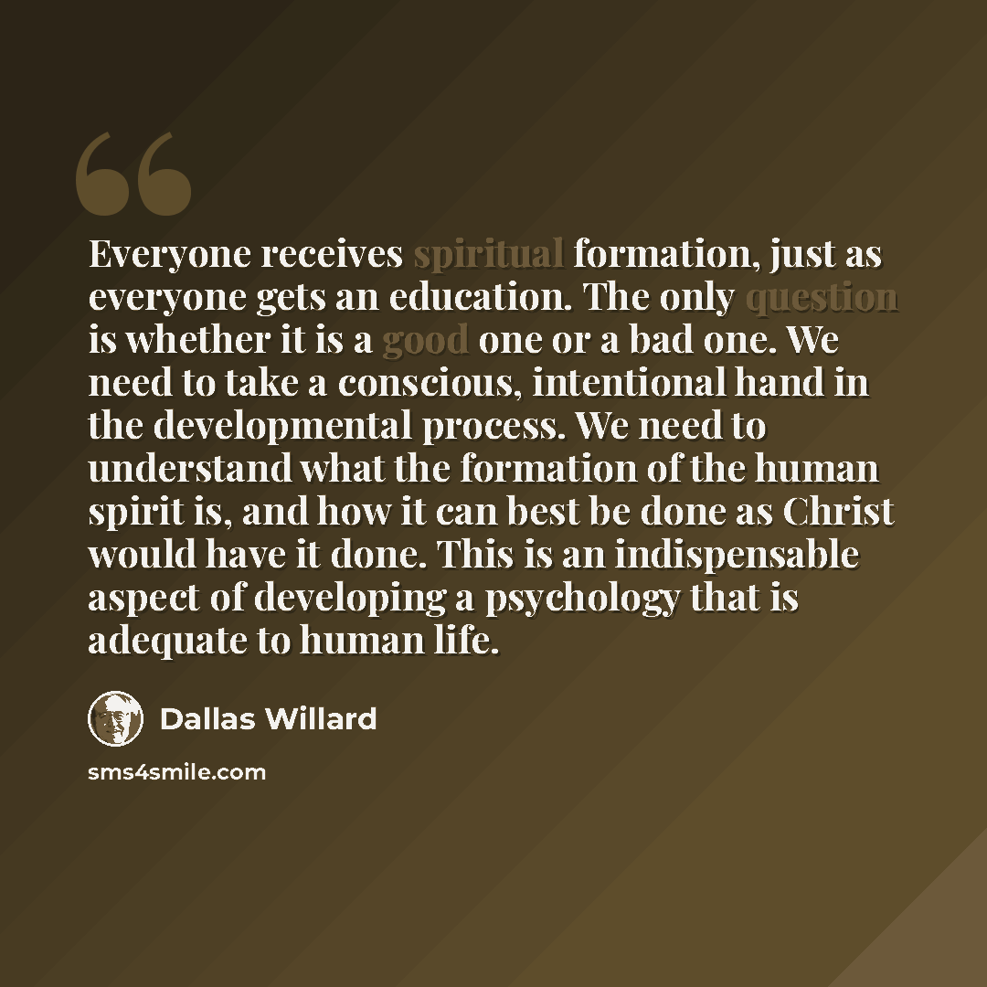 “Everyone receives spiritual formation, just as everyone gets an education. The only question is whether it is a good one or a bad one. We need to take a conscious, intentional hand in the developmental process. We need to understand what the formation of the human spirit is, and how it can best be…” quote by Dallas Willard