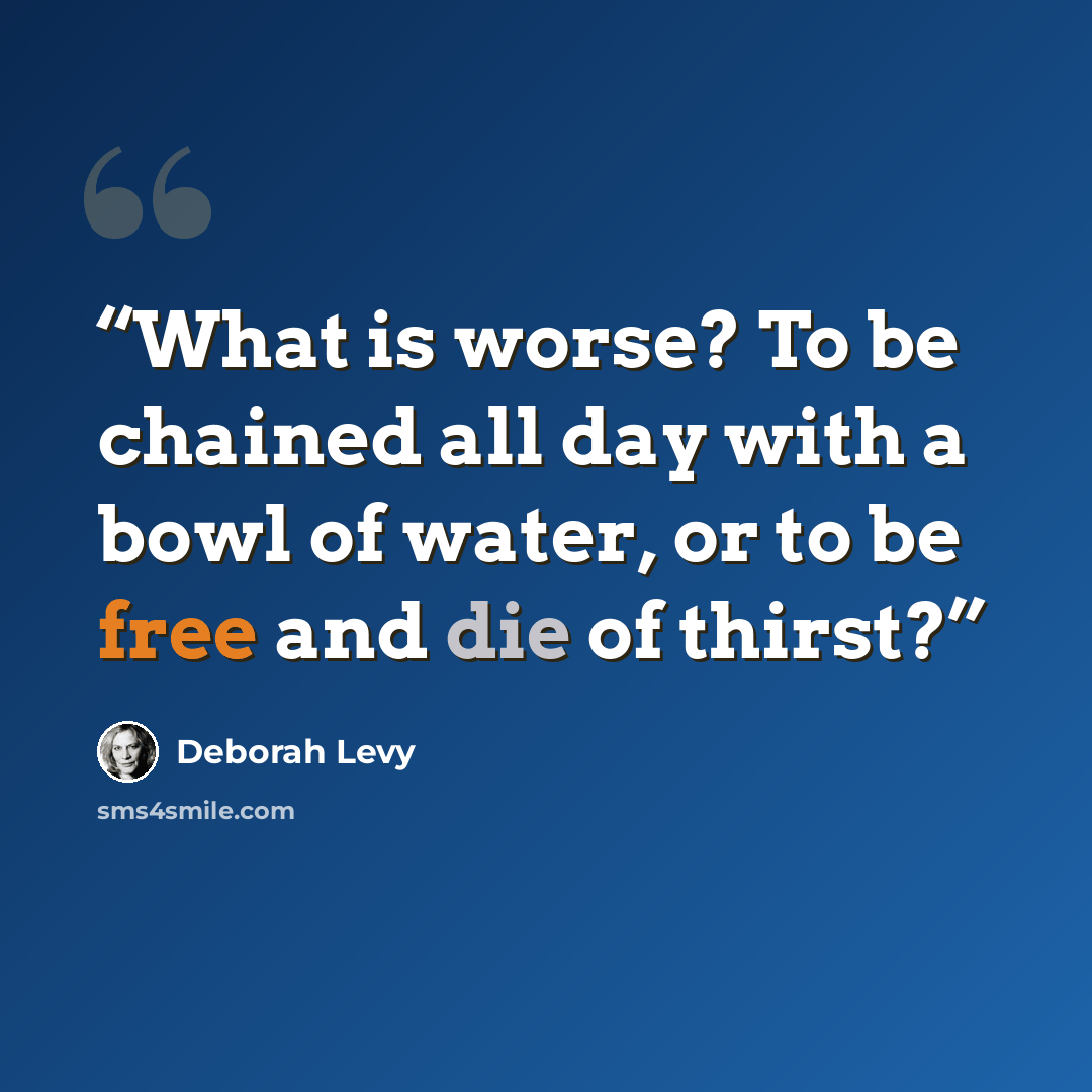 “What is worse? To be chained all day with a bowl of water, or to be free and die of thirst?” quote by Deborah Levy