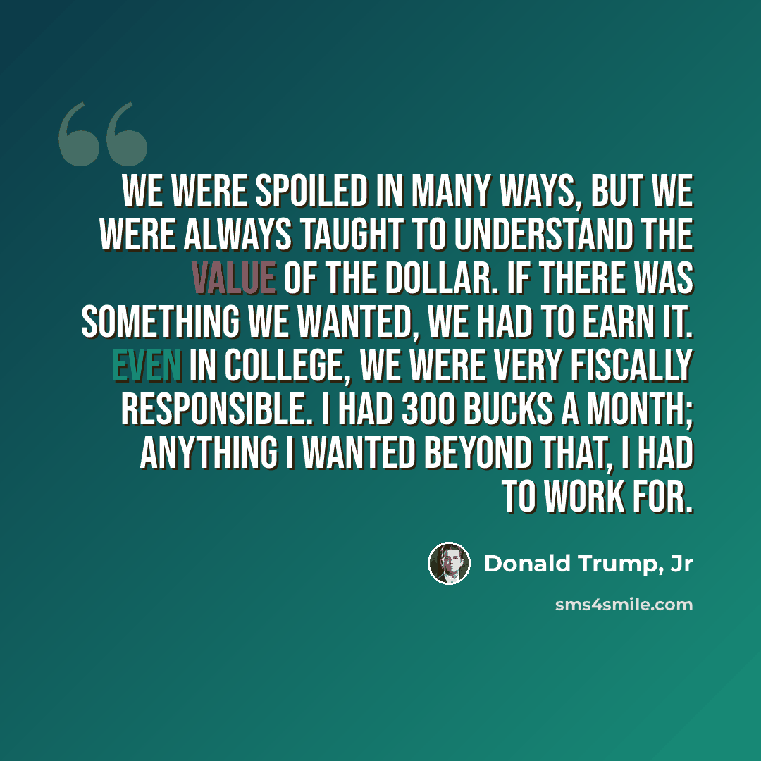 “We were spoiled in many ways, but we were always taught to understand the value of the dollar. If there was something we wanted, we had to earn it. Even in college, we were very fiscally responsible. I had 300 bucks a month; anything I wanted beyond that, I had to work for.” quote by Donald Trump, Jr