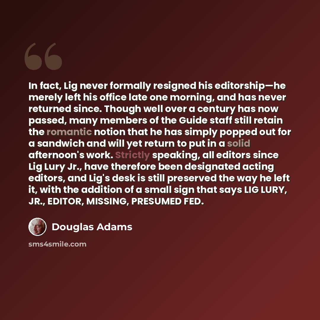 “In fact, Lig never formally resigned his editorship—he merely left his office late one morning, and has never returned since. Though well over a century has now passed, many members of the Guide staff still retain the romantic notion that he has simply popped out for a sandwich and will yet return…” quote by Douglas Adams