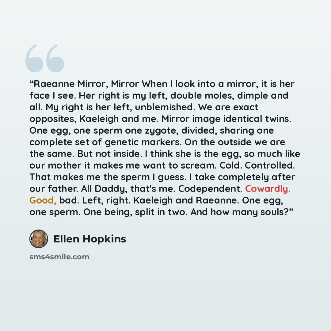“Raeanne Mirror, Mirror When I look into a mirror, it is her face I see. Her right is my left, double moles, dimple and all. My right is her left, unblemished. We are exact opposites, Kaeleigh and me. Mirror image identical twins. One egg, one sperm one zygote, divided, sharing one complete set of…” quote by Ellen Hopkins