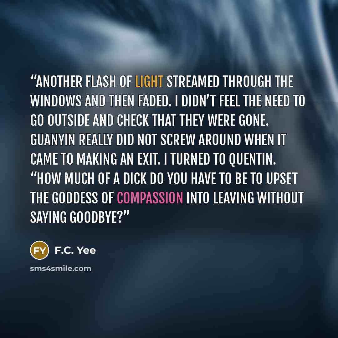 “Another flash of light streamed through the windows and then faded. I didn’t feel the need to go outside and check that they were gone. Guanyin really did not screw around when it came to making an exit. I turned to Quentin. “How much of a dick do you have to be to upset the Goddess of Compassion…” quote by F.C. Yee