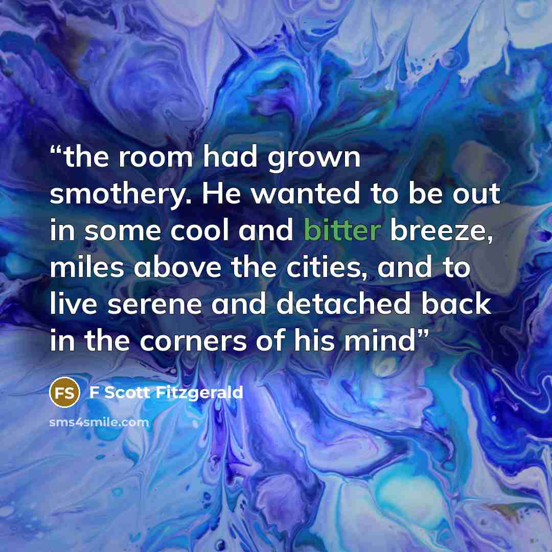 “the room had grown smothery. He wanted to be out in some cool and bitter breeze, miles above the cities, and to live serene and detached back in the corners of his mind” quote by F Scott Fitzgerald