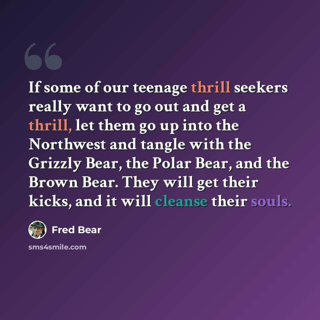 “If some of our teenage thrill seekers really want to go out and get a thrill, let them go up into the Northwest and tangle with the Grizzly Bear, the Polar Bear, and the Brown Bear. They will get their kicks, and it will cleanse their souls.” quote by Fred Bear