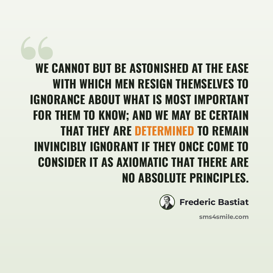 “We cannot but be astonished at the ease with which men resign themselves to ignorance about what is most important for them to know; and we may be certain that they are determined to remain invincibly ignorant if they once come to consider it as axiomatic that there are no absolute principles.” quote by Frederic Bastiat