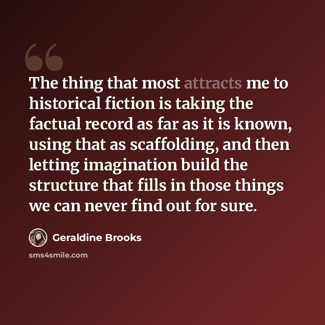 “The thing that most attracts me to historical fiction is taking the factual record as far as it is known, using that as scaffolding, and then letting imagination build the structure that fills in those things we can never find out for sure.” quote by Geraldine Brooks