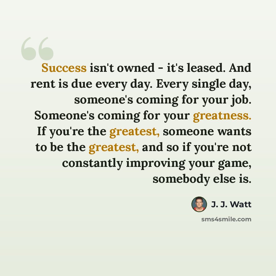 “Success isn't owned - it's leased. And rent is due every day. Every single day, someone's coming for your job. Someone's coming for your greatness. If you're the greatest, someone wants to be the greatest, and so if you're not constantly improving your game, somebody else is.” quote by J. J. Watt