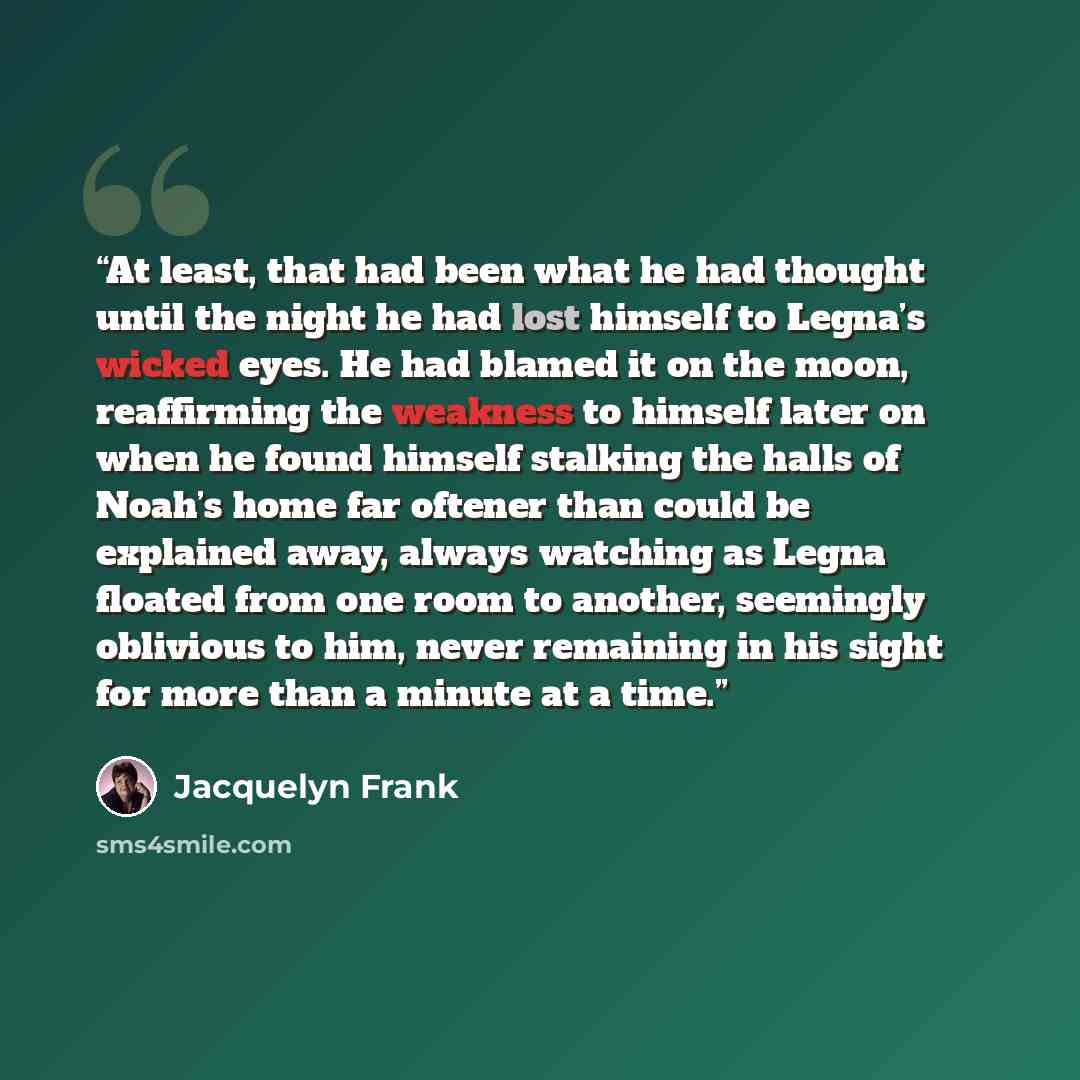 “At least, that had been what he had thought until the night he had lost himself to Legna’s wicked eyes. He had blamed it on the moon, reaffirming the weakness to himself later on when he found himself stalking the halls of Noah’s home far oftener than could be explained away, always watching as…” quote by Jacquelyn Frank