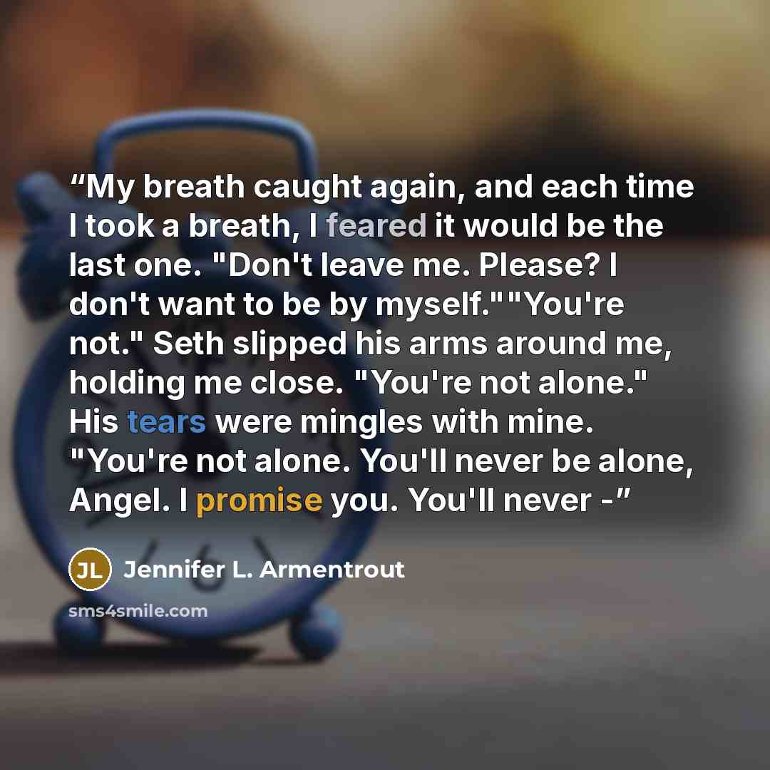 “My breath caught again, and each time I took a breath, I feared it would be the last one. "Don't leave me. Please? I don't want to be by myself.""You're not." Seth slipped his arms around me, holding me close. "You're not alone." His tears were mingles with mine. "You're not alone. You'll never be…” quote by Jennifer L. Armentrout