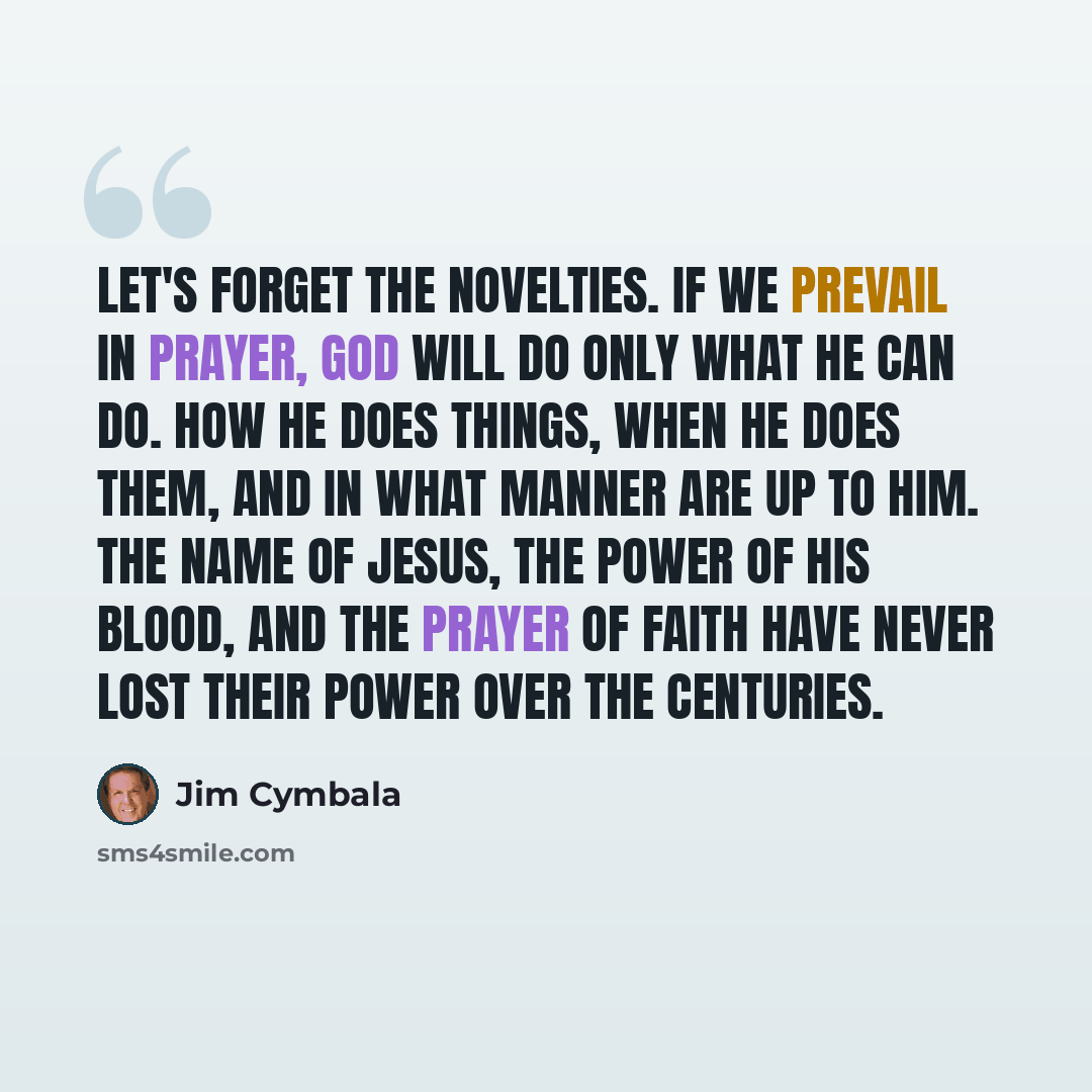 “Let's forget the novelties. If we prevail in prayer, God will do only what he can do. How he does things, when he does them, and in what manner are up to him. The name of Jesus, the power of his blood, and the prayer of faith have never lost their power over the centuries.” quote by Jim Cymbala
