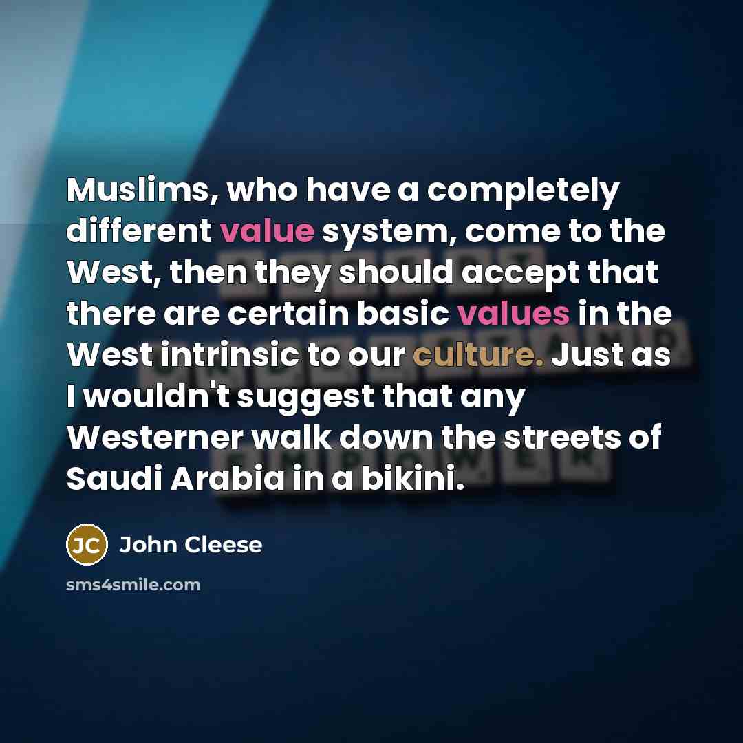 “Muslims, who have a completely different value system, come to the West, then they should accept that there are certain basic values in the West intrinsic to our culture. Just as I wouldn't suggest that any Westerner walk down the streets of Saudi Arabia in a bikini.” quote by John Cleese