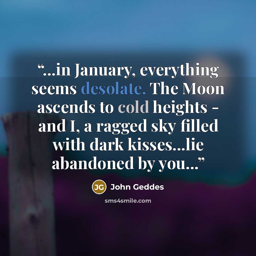“...in January, everything seems desolate. The Moon ascends to cold heights - and I, a ragged sky filled with dark kisses...lie abandoned by you...” quote by John Geddes