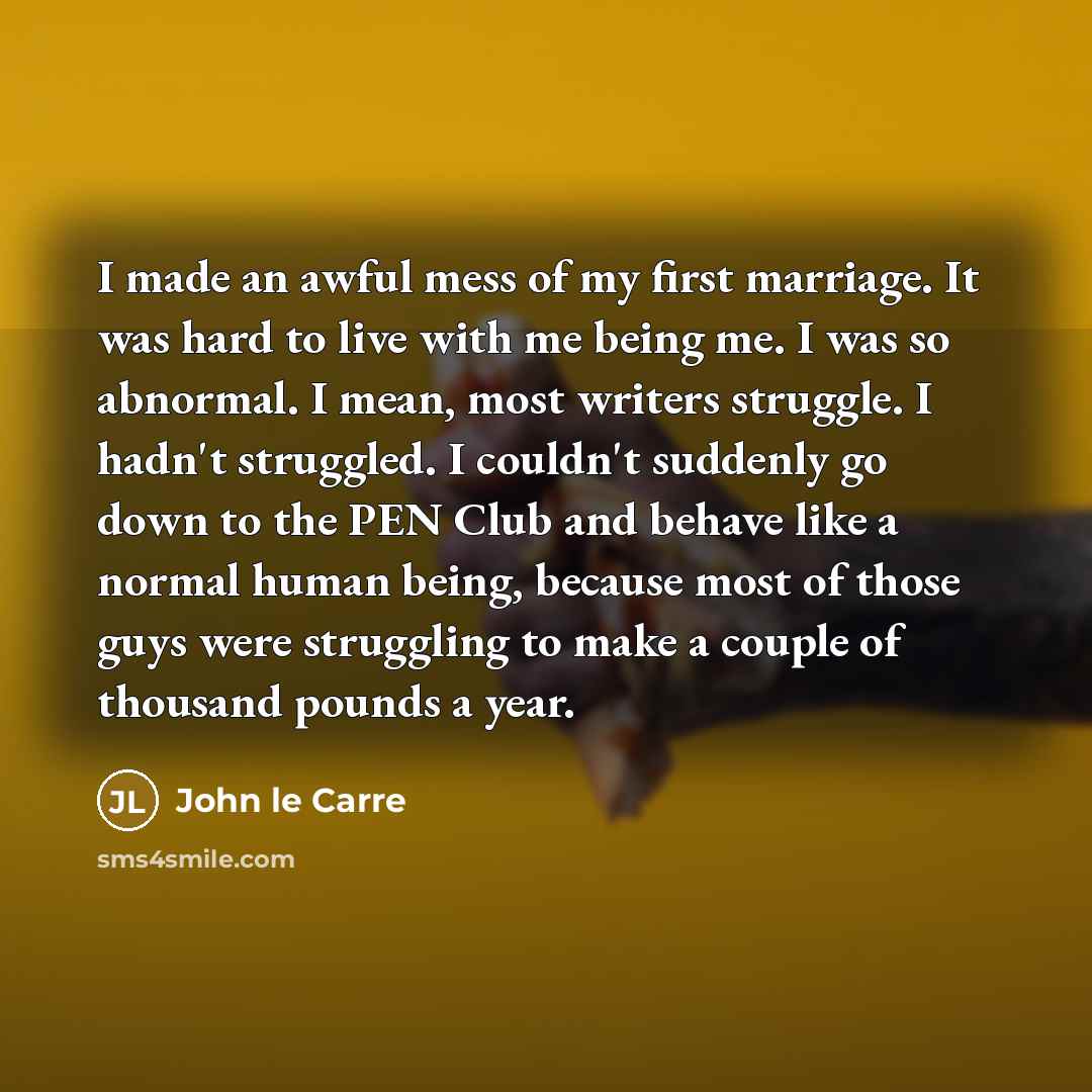 “I made an awful mess of my first marriage. It was hard to live with me being me. I was so abnormal. I mean, most writers struggle. I hadn't struggled. I couldn't suddenly go down to the PEN Club and behave like a normal human being, because most of those guys were struggling to make a couple of…” quote by John le Carre