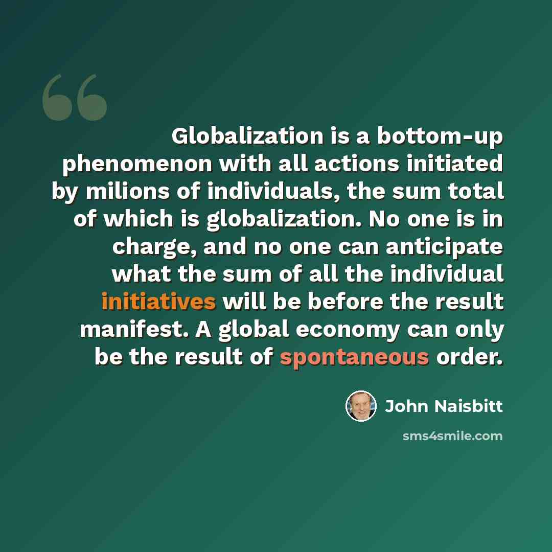 “Globalization is a bottom-up phenomenon with all actions initiated by milions of individuals, the sum total of which is globalization. No one is in charge, and no one can anticipate what the sum of all the individual initiatives will be before the result manifest. A global economy can only be the…” quote by John Naisbitt