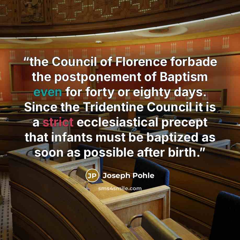 “the Council of Florence forbade the postponement of Baptism even for forty or eighty days. Since the Tridentine Council it is a strict ecclesiastical precept that infants must be baptized as soon as possible after birth.” quote by Joseph Pohle