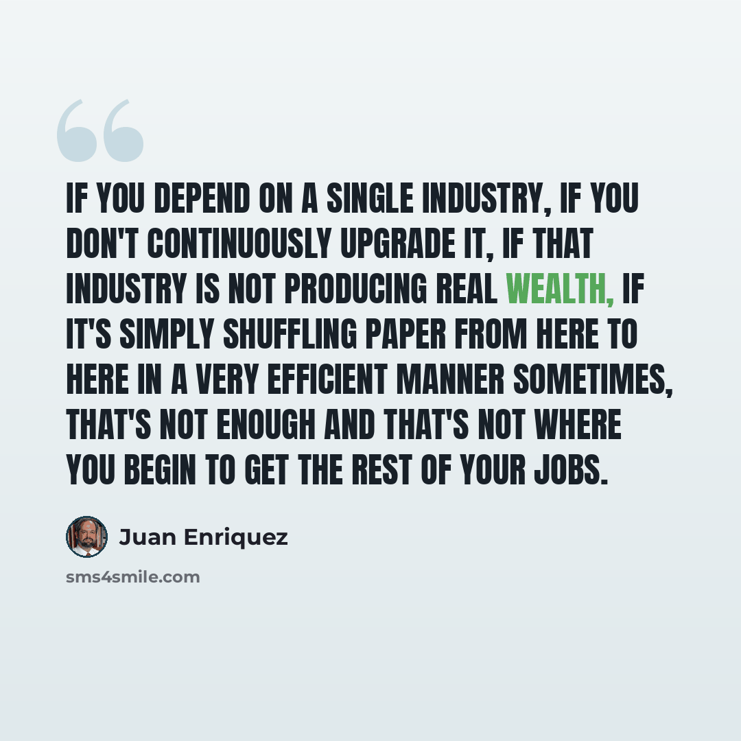 “If you depend on a single industry, if you don't continuously upgrade it, if that industry is not producing real wealth, if it's simply shuffling paper from here to here in a very efficient manner sometimes, that's not enough and that's not where you begin to get the rest of your jobs.” quote by Juan Enriquez