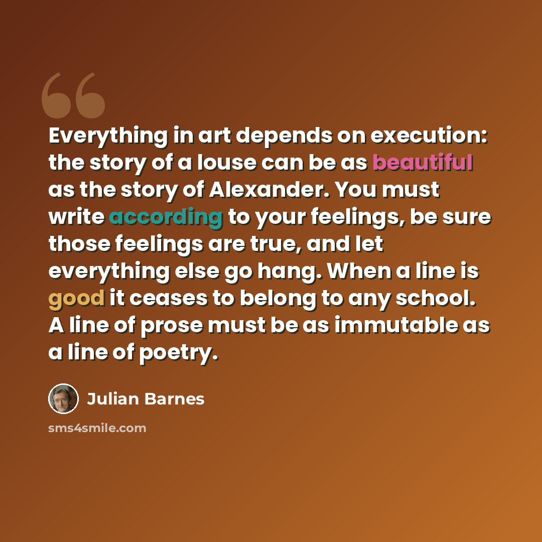 “Everything in art depends on execution: the story of a louse can be as beautiful as the story of Alexander. You must write according to your feelings, be sure those feelings are true, and let everything else go hang. When a line is good it ceases to belong to any school. A line of prose must be as…” quote by Julian Barnes