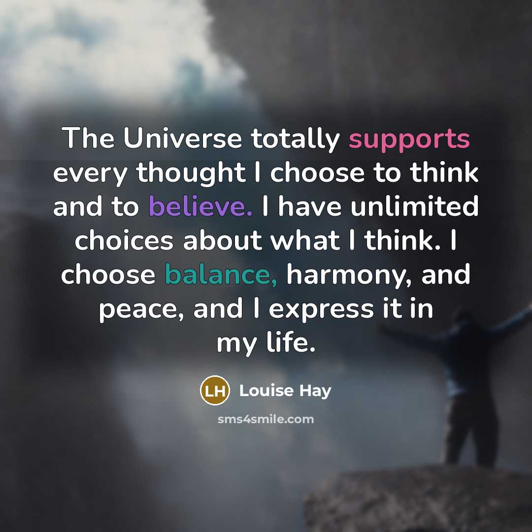 “The Universe totally supports every thought I choose to think and to believe. I have unlimited choices about what I think. I choose balance, harmony, and peace, and I express it in my life.” quote by Louise Hay