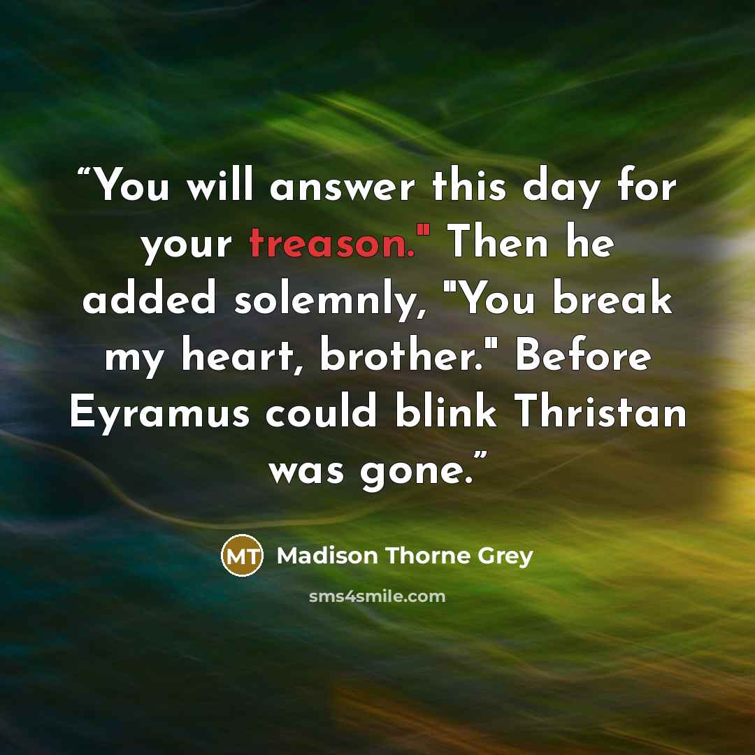 “You will answer this day for your treason." Then he added solemnly, "You break my heart, brother." Before Eyramus could blink Thristan was gone.” quote by Madison Thorne Grey