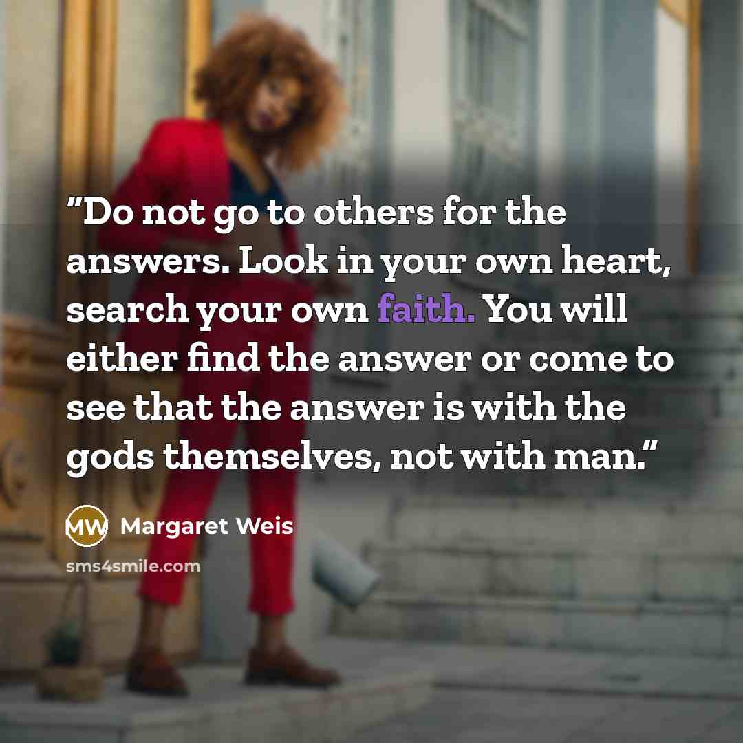 “Do not go to others for the answers. Look in your own heart, search your own faith. You will either find the answer or come to see that the answer is with the gods themselves, not with man.” quote by Margaret Weis